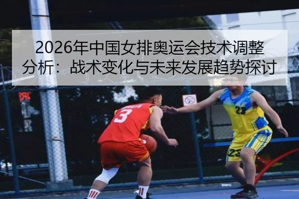 2026年中国女排奥运会技术调整分析：战术变化与未来发展趋势探讨