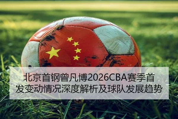 北京首钢曾凡博2026CBA赛季首发变动情况深度解析及球队发展趋势